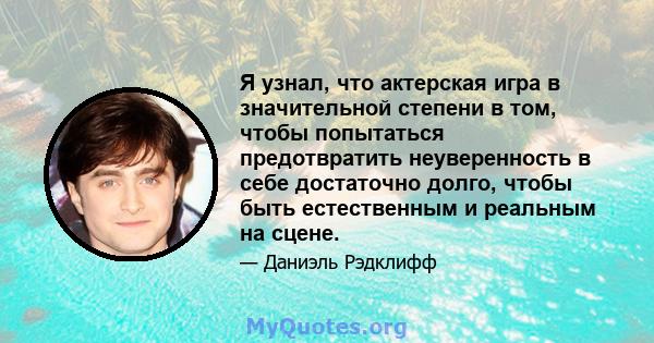 Я узнал, что актерская игра в значительной степени в том, чтобы попытаться предотвратить неуверенность в себе достаточно долго, чтобы быть естественным и реальным на сцене.