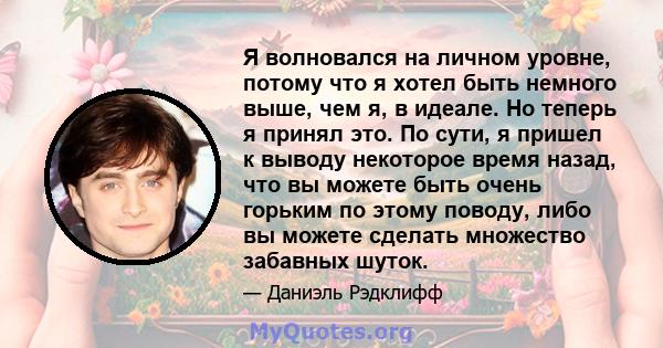 Я волновался на личном уровне, потому что я хотел быть немного выше, чем я, в идеале. Но теперь я принял это. По сути, я пришел к выводу некоторое время назад, что вы можете быть очень горьким по этому поводу, либо вы