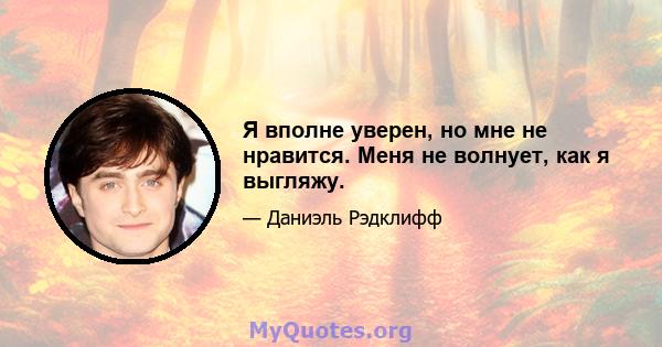 Я вполне уверен, но мне не нравится. Меня не волнует, как я выгляжу.