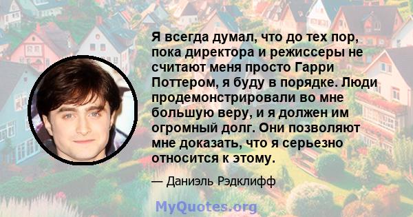 Я всегда думал, что до тех пор, пока директора и режиссеры не считают меня просто Гарри Поттером, я буду в порядке. Люди продемонстрировали во мне большую веру, и я должен им огромный долг. Они позволяют мне доказать,