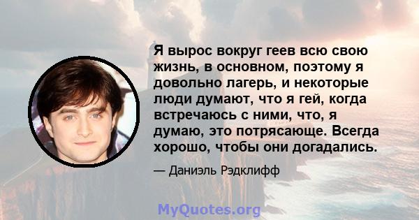 Я вырос вокруг геев всю свою жизнь, в основном, поэтому я довольно лагерь, и некоторые люди думают, что я гей, когда встречаюсь с ними, что, я думаю, это потрясающе. Всегда хорошо, чтобы они догадались.