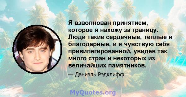 Я взволнован принятием, которое я нахожу за границу. Люди такие сердечные, теплые и благодарные, и я чувствую себя привилегированной, увидев так много стран и некоторых из величайших памятников.