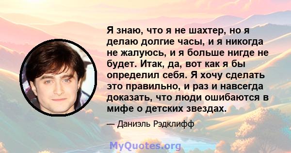 Я знаю, что я не шахтер, но я делаю долгие часы, и я никогда не жалуюсь, и я больше нигде не будет. Итак, да, вот как я бы определил себя. Я хочу сделать это правильно, и раз и навсегда доказать, что люди ошибаются в