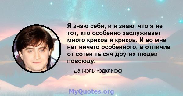 Я знаю себя, и я знаю, что я не тот, кто особенно заслуживает много криков и криков. И во мне нет ничего особенного, в отличие от сотен тысяч других людей повсюду.