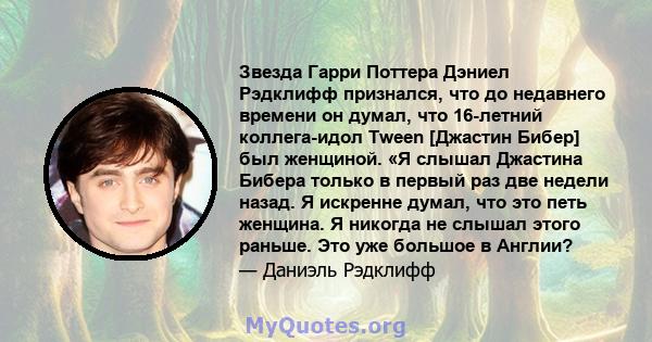 Звезда Гарри Поттера Дэниел Рэдклифф признался, что до недавнего времени он думал, что 16-летний коллега-идол Tween [Джастин Бибер] был женщиной. «Я слышал Джастина Бибера только в первый раз две недели назад. Я