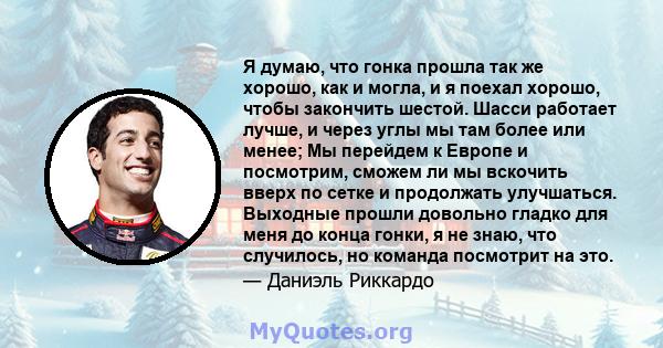 Я думаю, что гонка прошла так же хорошо, как и могла, и я поехал хорошо, чтобы закончить шестой. Шасси работает лучше, и через углы мы там более или менее; Мы перейдем к Европе и посмотрим, сможем ли мы вскочить вверх