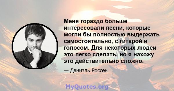 Меня гораздо больше интересовали песни, которые могли бы полностью выдержать самостоятельно, с гитарой и голосом. Для некоторых людей это легко сделать, но я нахожу это действительно сложно.