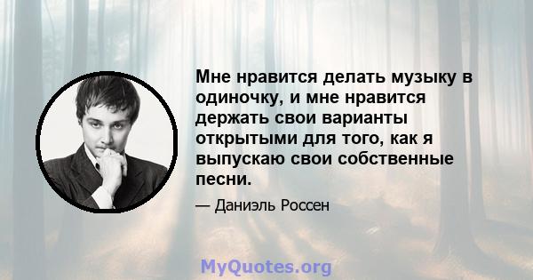 Мне нравится делать музыку в одиночку, и мне нравится держать свои варианты открытыми для того, как я выпускаю свои собственные песни.