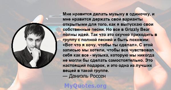 Мне нравится делать музыку в одиночку, и мне нравится держать свои варианты открытыми для того, как я выпускаю свои собственные песни. Но все в Grizzly Bear полны идей. Так что это скучно приходить в группу с полной