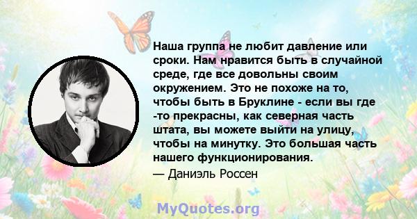 Наша группа не любит давление или сроки. Нам нравится быть в случайной среде, где все довольны своим окружением. Это не похоже на то, чтобы быть в Бруклине - если вы где -то прекрасны, как северная часть штата, вы