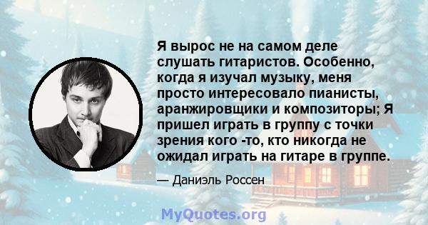 Я вырос не на самом деле слушать гитаристов. Особенно, когда я изучал музыку, меня просто интересовало пианисты, аранжировщики и композиторы; Я пришел играть в группу с точки зрения кого -то, кто никогда не ожидал