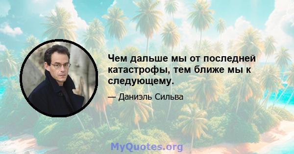 Чем дальше мы от последней катастрофы, тем ближе мы к следующему.