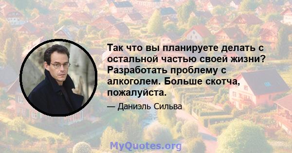 Так что вы планируете делать с остальной частью своей жизни? Разработать проблему с алкоголем. Больше скотча, пожалуйста.