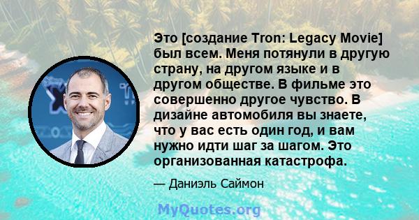 Это [создание Tron: Legacy Movie] был всем. Меня потянули в другую страну, на другом языке и в другом обществе. В фильме это совершенно другое чувство. В дизайне автомобиля вы знаете, что у вас есть один год, и вам