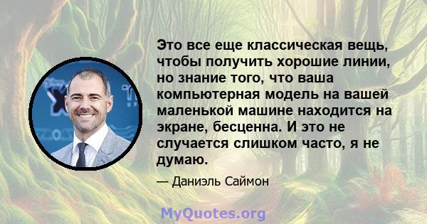 Это все еще классическая вещь, чтобы получить хорошие линии, но знание того, что ваша компьютерная модель на вашей маленькой машине находится на экране, бесценна. И это не случается слишком часто, я не думаю.