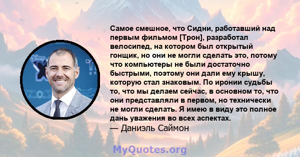 Самое смешное, что Сидни, работавший над первым фильмом [Трон], разработал велосипед, на котором был открытый гонщик, но они не могли сделать это, потому что компьютеры не были достаточно быстрыми, поэтому они дали ему