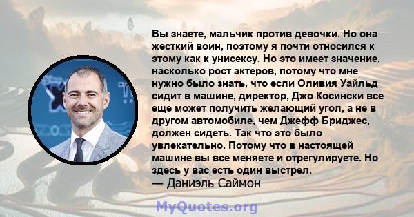 Вы знаете, мальчик против девочки. Но она жесткий воин, поэтому я почти относился к этому как к унисексу. Но это имеет значение, насколько рост актеров, потому что мне нужно было знать, что если Оливия Уайльд сидит в