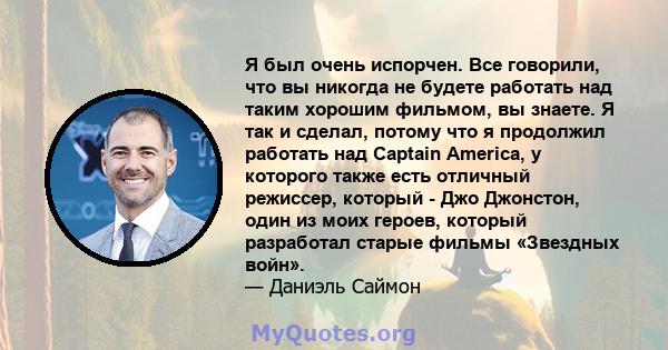 Я был очень испорчен. Все говорили, что вы никогда не будете работать над таким хорошим фильмом, вы знаете. Я так и сделал, потому что я продолжил работать над Captain America, у которого также есть отличный режиссер,