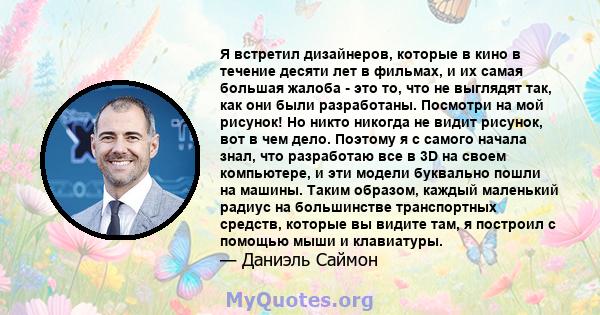 Я встретил дизайнеров, которые в кино в течение десяти лет в фильмах, и их самая большая жалоба - это то, что не выглядят так, как они были разработаны. Посмотри на мой рисунок! Но никто никогда не видит рисунок, вот в