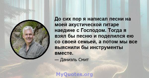 До сих пор я написал песни на моей акустической гитаре наедине с Господом. Тогда я взял бы песню и поделился ею со своей семьей, а потом мы все выяснили бы инструменты вместе.