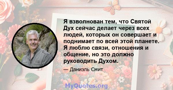 Я взволнован тем, что Святой Дух сейчас делает через всех людей, которых он совершает и поднимает по всей этой планете. Я люблю связи, отношения и общение, но это должно руководить Духом.