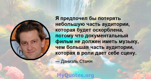 Я предпочел бы потерять небольшую часть аудитории, которая будет оскорблена, потому что документальный фильм не должен иметь музыку, чем большая часть аудитории, которая в роли дает себе сцену.