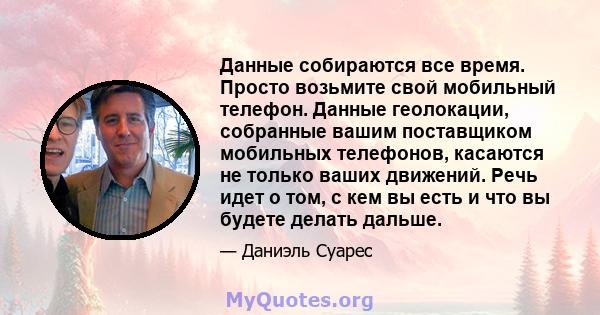 Данные собираются все время. Просто возьмите свой мобильный телефон. Данные геолокации, собранные вашим поставщиком мобильных телефонов, касаются не только ваших движений. Речь идет о том, с кем вы есть и что вы будете