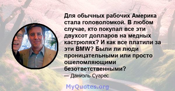 Для обычных рабочих Америка стала головоломкой. В любом случае, кто покупал все эти двухсот долларов на медных кастрюлях? И как все платили за эти BMW? Были ли люди проницательными или просто ошеломляющими