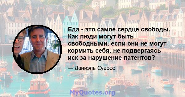 Еда - это самое сердце свободы. Как люди могут быть свободными, если они не могут кормить себя, не подвергаясь иск за нарушение патентов?