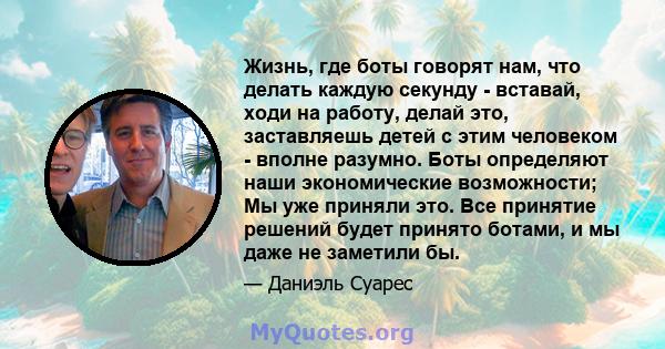 Жизнь, где боты говорят нам, что делать каждую секунду - вставай, ходи на работу, делай это, заставляешь детей с этим человеком - вполне разумно. Боты определяют наши экономические возможности; Мы уже приняли это. Все