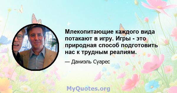 Млекопитающие каждого вида потакают в игру. Игры - это природная способ подготовить нас к трудным реалиям.