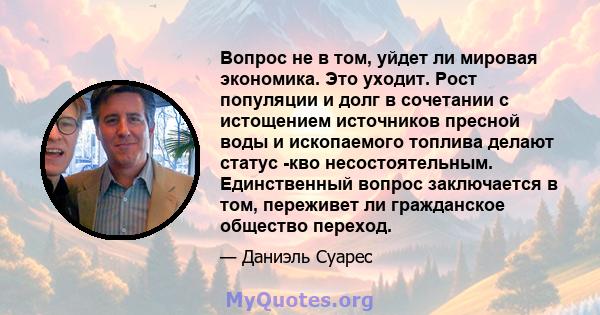 Вопрос не в том, уйдет ли мировая экономика. Это уходит. Рост популяции и долг в сочетании с истощением источников пресной воды и ископаемого топлива делают статус -кво несостоятельным. Единственный вопрос заключается в 