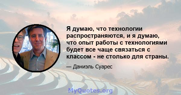 Я думаю, что технологии распространяются, и я думаю, что опыт работы с технологиями будет все чаще связаться с классом - не столько для страны.