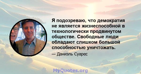 Я подозреваю, что демократия не является жизнеспособной в технологически продвинутом обществе. Свободные люди обладают слишком большой способностью уничтожать.