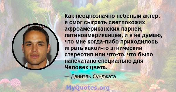 Как неоднозначно небелый актер, я смог сыграть светлокожих афроамериканских парней, латиноамериканцев, и я не думаю, что мне когда-либо приходилось играть какой-то этнический стереотип или что-то, что было напечатано