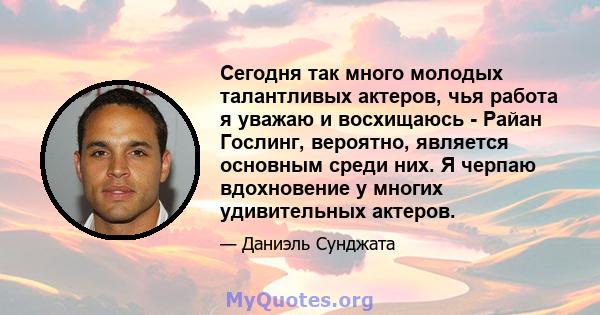 Сегодня так много молодых талантливых актеров, чья работа я уважаю и восхищаюсь - Райан Гослинг, вероятно, является основным среди них. Я черпаю вдохновение у многих удивительных актеров.