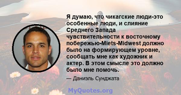 Я думаю, что чикагские люди-это особенные люди, и слияние Среднего Запада чувствительности к восточному побережью-Miets-Midwest должно было на формирующем уровне, сообщать мне как художник и актер. В этом смысле это