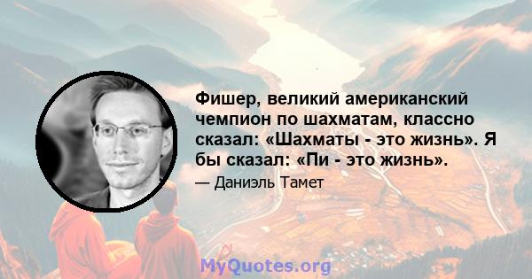 Фишер, великий американский чемпион по шахматам, классно сказал: «Шахматы - это жизнь». Я бы сказал: «Пи - это жизнь».