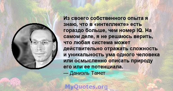 Из своего собственного опыта я знаю, что в «интеллекте» есть гораздо больше, чем номер IQ. На самом деле, я не решаюсь верить, что любая система может действительно отражать сложность и уникальность ума одного человека