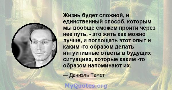 Жизнь будет сложной, и единственный способ, которым мы вообще сможем пройти через нее путь, - это жить как можно лучше, и поглощать этот опыт и каким -то образом делать интуитивные ответы в будущих ситуациях, которые