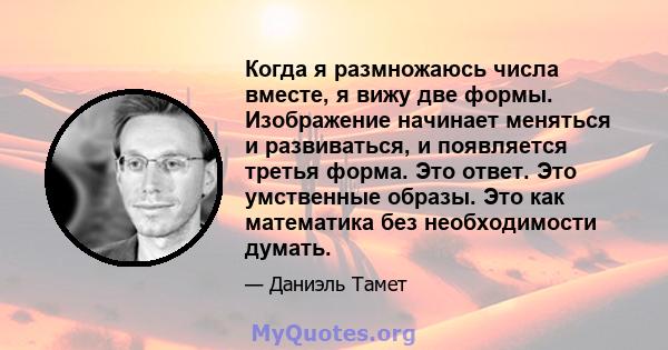 Когда я размножаюсь числа вместе, я вижу две формы. Изображение начинает меняться и развиваться, и появляется третья форма. Это ответ. Это умственные образы. Это как математика без необходимости думать.