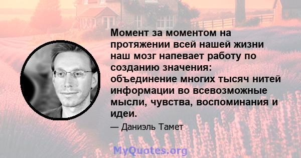 Момент за моментом на протяжении всей нашей жизни наш мозг напевает работу по созданию значения: объединение многих тысяч нитей информации во всевозможные мысли, чувства, воспоминания и идеи.