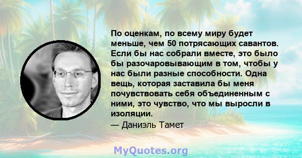 По оценкам, по всему миру будет меньше, чем 50 потрясающих савантов. Если бы нас собрали вместе, это было бы разочаровывающим в том, чтобы у нас были разные способности. Одна вещь, которая заставила бы меня