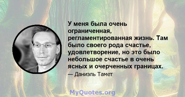 У меня была очень ограниченная, регламентированная жизнь. Там было своего рода счастье, удовлетворение, но это было небольшое счастье в очень ясных и очерченных границах.