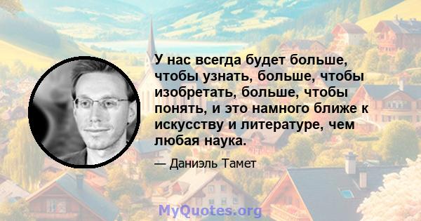 У нас всегда будет больше, чтобы узнать, больше, чтобы изобретать, больше, чтобы понять, и это намного ближе к искусству и литературе, чем любая наука.