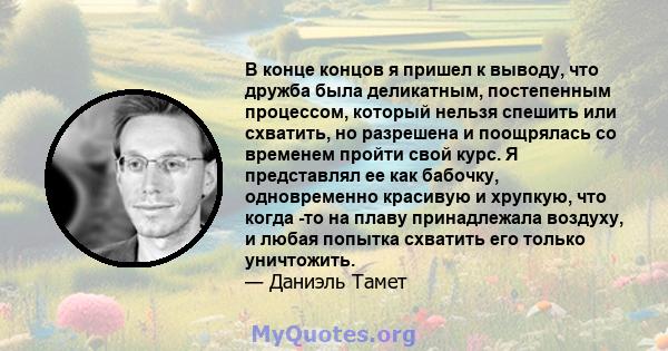 В конце концов я пришел к выводу, что дружба была деликатным, постепенным процессом, который нельзя спешить или схватить, но разрешена и поощрялась со временем пройти свой курс. Я представлял ее как бабочку,