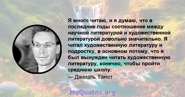 Я много читаю, и я думаю, что в последние годы соотношение между научной литературой и художественной литературой довольно значительно. Я читал художественную литературу и подростку, в основном потому, что я был