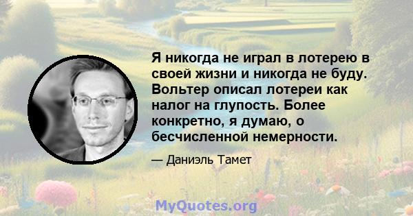 Я никогда не играл в лотерею в своей жизни и никогда не буду. Вольтер описал лотереи как налог на глупость. Более конкретно, я думаю, о бесчисленной немерности.