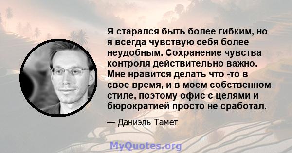 Я старался быть более гибким, но я всегда чувствую себя более неудобным. Сохранение чувства контроля действительно важно. Мне нравится делать что -то в свое время, и в моем собственном стиле, поэтому офис с целями и