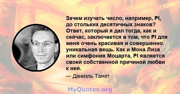 Зачем изучать число, например, PI, до стольких десятичных знаков? Ответ, который я дал тогда, как и сейчас, заключается в том, что PI для меня очень красивая и совершенно уникальная вещь. Как и Мона Лиза или симфония